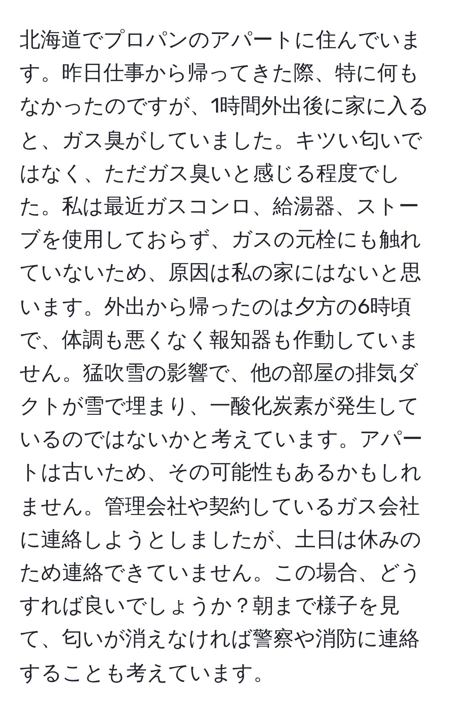 北海道でプロパンのアパートに住んでいます。昨日仕事から帰ってきた際、特に何もなかったのですが、1時間外出後に家に入ると、ガス臭がしていました。キツい匂いではなく、ただガス臭いと感じる程度でした。私は最近ガスコンロ、給湯器、ストーブを使用しておらず、ガスの元栓にも触れていないため、原因は私の家にはないと思います。外出から帰ったのは夕方の6時頃で、体調も悪くなく報知器も作動していません。猛吹雪の影響で、他の部屋の排気ダクトが雪で埋まり、一酸化炭素が発生しているのではないかと考えています。アパートは古いため、その可能性もあるかもしれません。管理会社や契約しているガス会社に連絡しようとしましたが、土日は休みのため連絡できていません。この場合、どうすれば良いでしょうか？朝まで様子を見て、匂いが消えなければ警察や消防に連絡することも考えています。