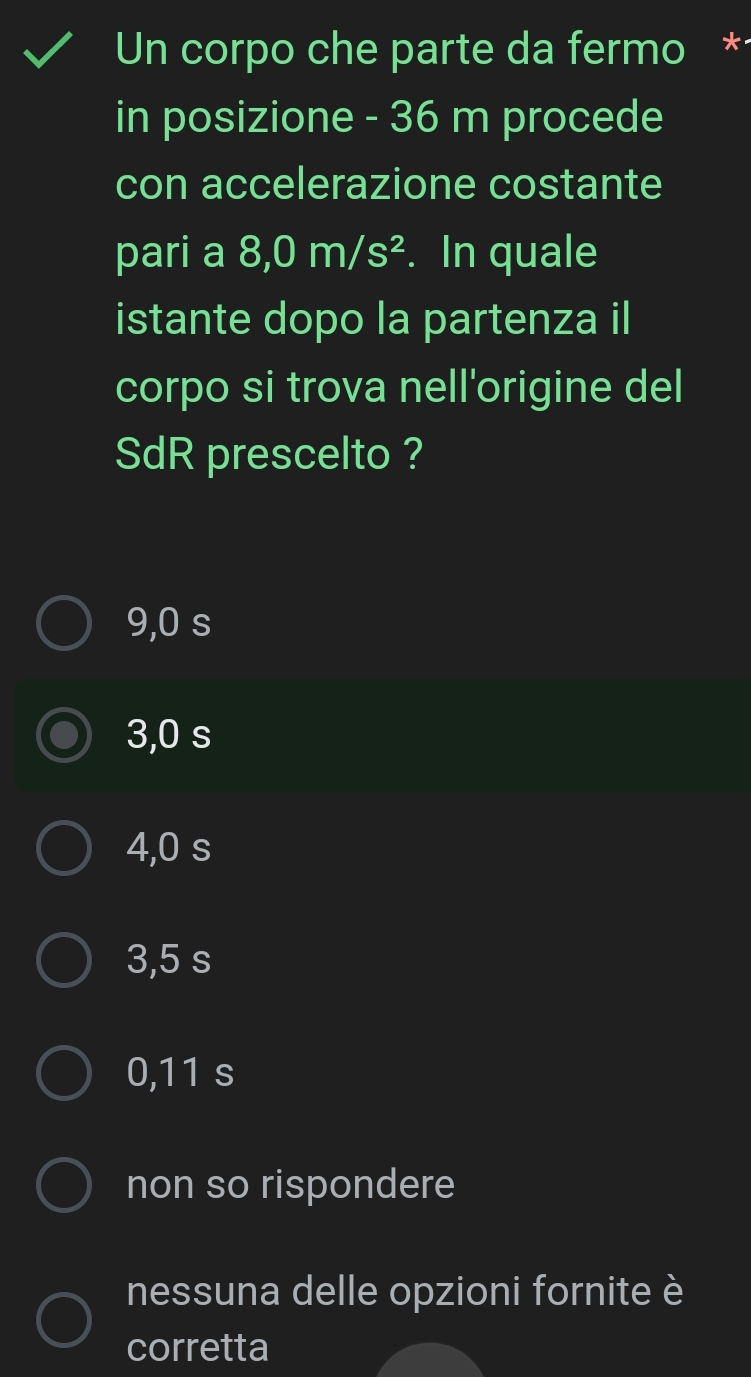 Un corpo che parte da fermo *
in posizione - 36 m procede
con accelerazione costante
pari a 8,0m/s^2. In quale
istante dopo la partenza il
corpo si trova nell'origine del
SdR prescelto ?
9,0 s
3,0 s
4,0 s
3,5 s
0,11 s
non so rispondere
nessuna delle opzioni fornite è
corretta