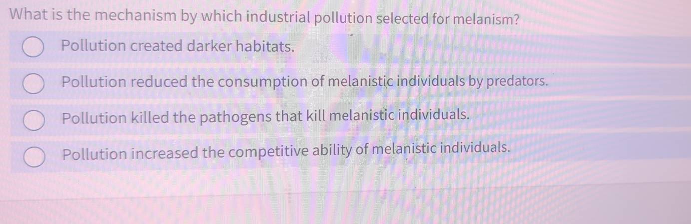 What is the mechanism by which industrial pollution selected for melanism?
Pollution created darker habitats.
Pollution reduced the consumption of melanistic individuals by predators.
Pollution killed the pathogens that kill melanistic individuals.
Pollution increased the competitive ability of melanistic individuals.