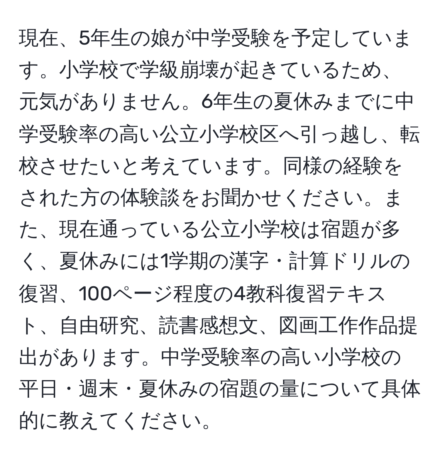 現在、5年生の娘が中学受験を予定しています。小学校で学級崩壊が起きているため、元気がありません。6年生の夏休みまでに中学受験率の高い公立小学校区へ引っ越し、転校させたいと考えています。同様の経験をされた方の体験談をお聞かせください。また、現在通っている公立小学校は宿題が多く、夏休みには1学期の漢字・計算ドリルの復習、100ページ程度の4教科復習テキスト、自由研究、読書感想文、図画工作作品提出があります。中学受験率の高い小学校の平日・週末・夏休みの宿題の量について具体的に教えてください。