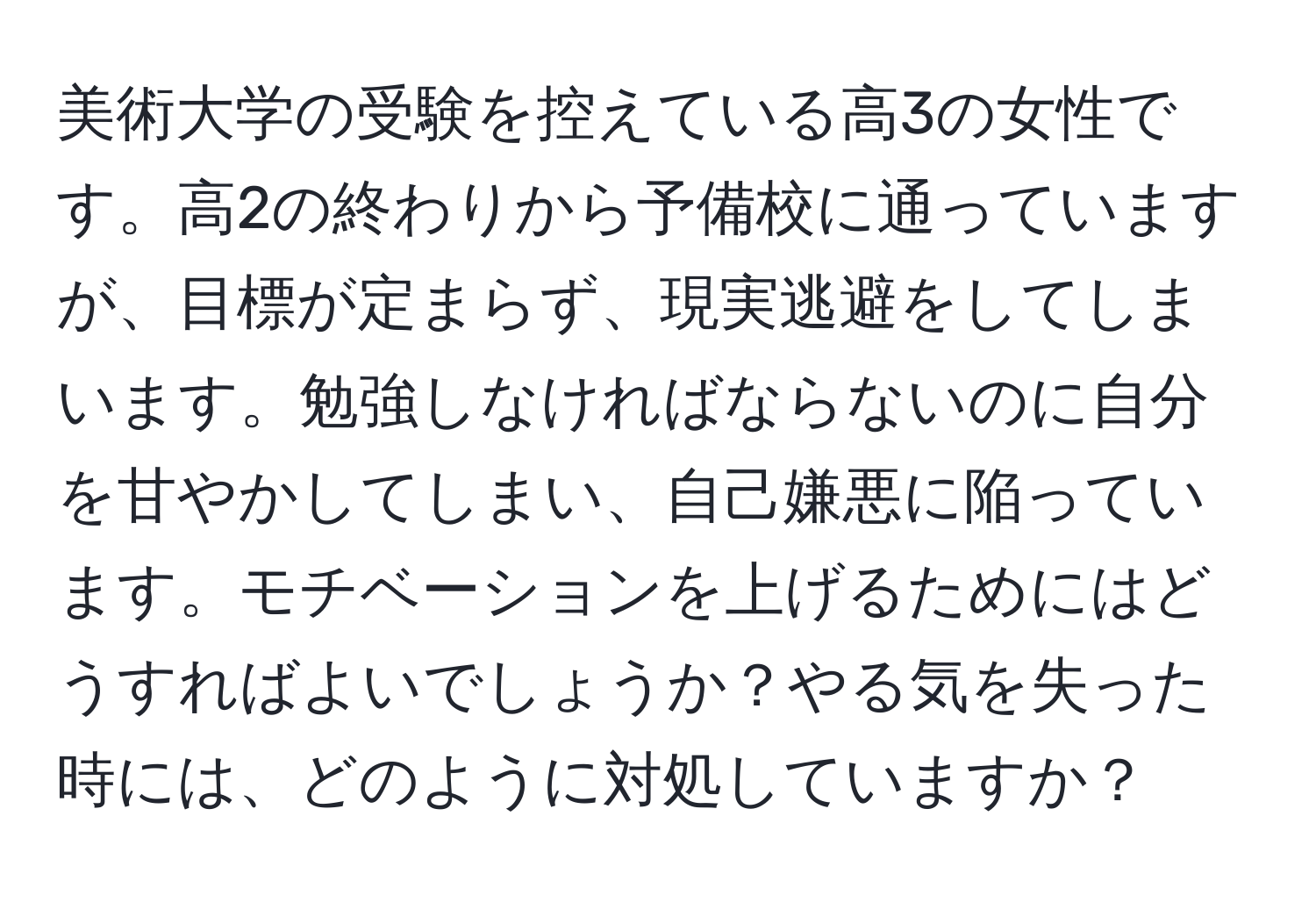 美術大学の受験を控えている高3の女性です。高2の終わりから予備校に通っていますが、目標が定まらず、現実逃避をしてしまいます。勉強しなければならないのに自分を甘やかしてしまい、自己嫌悪に陥っています。モチベーションを上げるためにはどうすればよいでしょうか？やる気を失った時には、どのように対処していますか？