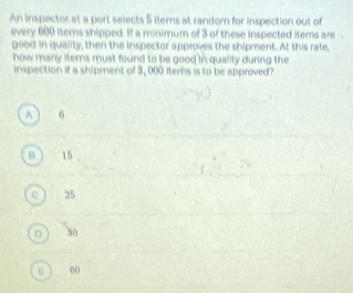 An inspector at a port selects 5 items at random for inspection out of
every 600 items shipped. If a minimum of 3 of these inspected iters are
good in quality, then the inspector approves the shipment. At this rate,
how many iters must found to be good in quality during the
inspection if a shipment of 3, 000 iters is to be approved?
A 6
B 15
25
D 30
60