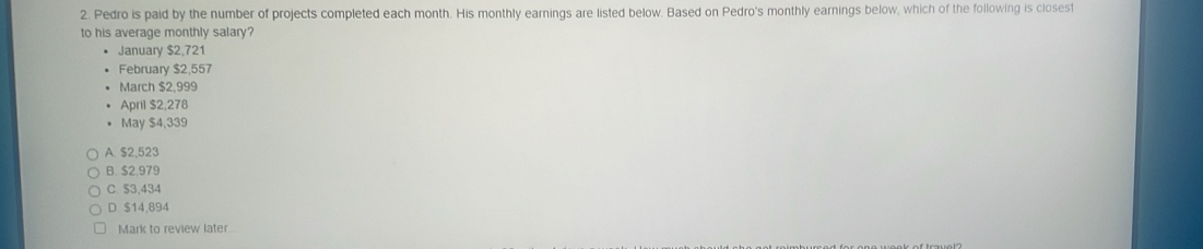 Pedro is paid by the number of projects completed each month. His monthly earnings are listed below. Based on Pedro's monthly earnings below, which of the following is closest
to his average monthly salary?
January $2,721
February $2,557
March $2,999
April $2,278
May $4,339
A. $2.523
B. $2,979
C. $3,434
D $14,894
Mark to review later