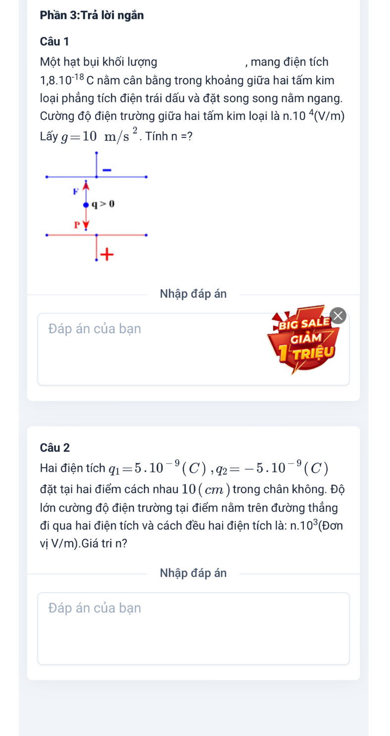 Phần 3:Trả lời ngắn
Câu 1
Một hạt bụi khối lượng , mang điện tích
1,8.10^(-18)C nằm cân bằng trong khoảng giữa hai tấm kim
loại phẳng tích điện trái dấu và đặt song song nằm ngang.
Cường độ điện trường giữa hai tấm kim loại là n.10^4 (V/m)
Lấy g=10m/s^2. Tính n= 2
Nhập đáp án
Đáp án của bạn
big sale X
giảm
TRIệU
Câu 2
Hai điện tích q_1=5.10^(-9)(C),q_2=-5.10^(-9)(C)
đặt tại hai điểm cách nhau 10 ( cm ) trong chân không. Độ
lớn cường độ điện trường tại điểm nằm trên đường thẳng
đi qua hai điện tích và cách đều hai điện tích là: n.10^3 (Đơn
vị V/m).Giá tri n?
Nhập đáp án
Đáp án của bạn