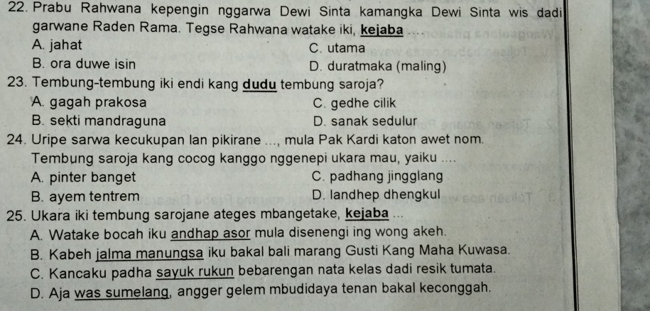 Prabu Rahwana kepengin nggarwa Dewi Sinta kamangka Dewi Sinta wis dadi
garwane Raden Rama. Tegse Rahwana watake iki, kejaba
A. jahat C. utama
B. ora duwe isin D. duratmaka (maling)
23. Tembung-tembung iki endi kang dudu tembung saroja?
A. gagah prakosa C. gedhe cilik
B. sekti mandraguna D. sanak sedulur
24. Uripe sarwa kecukupan lan pikirane ..., mula Pak Kardi katon awet nom.
Tembung saroja kang cocog kanggo nggenepi ukara mau, yaiku ....
A. pinter banget C. padhang jingglang
B. ayem tentrem D. landhep dhengkul
25. Ukara iki tembung sarojane ateges mbangetake, kejaba
A. Watake bocah iku andhap asor mula disenengi ing wong akeh.
B. Kabeh jalma manungsa iku bakal bali marang Gusti Kang Maha Kuwasa.
C. Kancaku padha sayuk rukun bebarengan nata kelas dadi resik tumata.
D. Aja was sumelang, angger gelem mbudidaya tenan bakal keconggah.