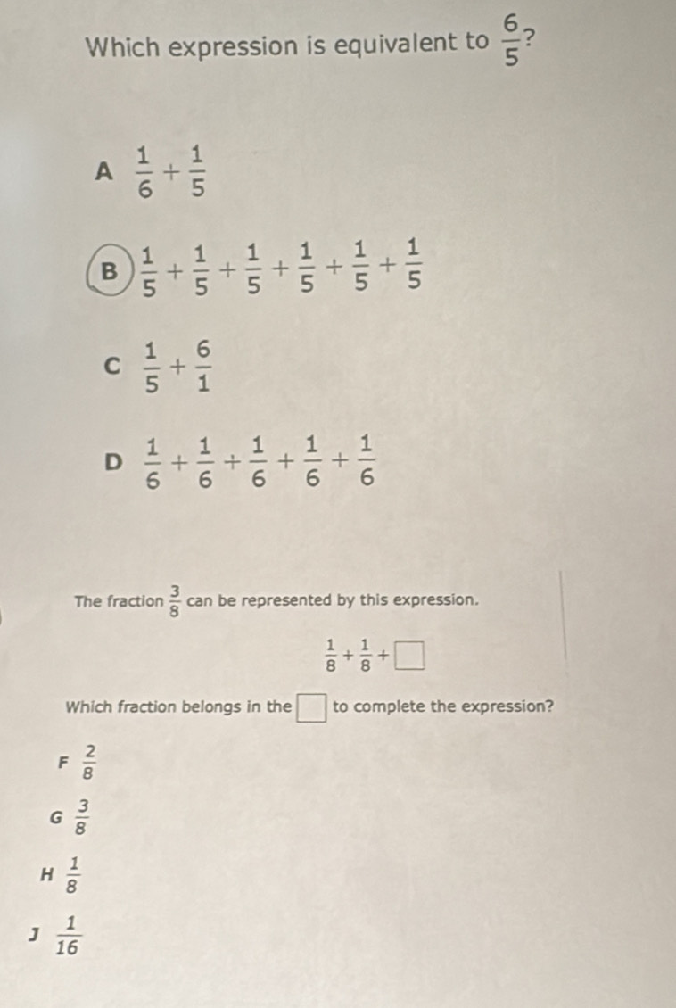 Which expression is equivalent to  6/5  ?
A  1/6 + 1/5 
B  1/5 + 1/5 + 1/5 + 1/5 + 1/5 + 1/5 
C  1/5 + 6/1 
D  1/6 + 1/6 + 1/6 + 1/6 + 1/6 
The fraction  3/8  can be represented by this expression.
 1/8 + 1/8 +□
Which fraction belongs in the □ to complete the expression?
F  2/8 
G  3/8 
H  1/8 
J  1/16 