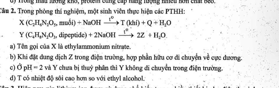 d) Trong mấu lưrởng khô, protem cũng cấp hàng lượng nhiều hơn chất beo.
Câu 2. Trong phòng thí nghiệm, một sinh viên thực hiện các PTHH:
X(C_2H_6N_2O_5, muhat Oi)+NaOHxrightarrow t^oT(khi)+Q+H_2O
Y(C_4H_8N_2O_3 dipeptide)+2NaOHxrightarrow t^o2Z+H_2O. 
a) Tên gọi của X là ethylammonium nitrate.
b) Khi đặt dung dịch Z trong điện trường, hợp phần hữu cơ di chuyển về cực dương.
c) partial pH=2 và Y chưa bị thuỷ phân thì Y không di chuyển trong điện trường.
d) T có nhiệt độ sôi cao hơn so với ethyl alcohol.: