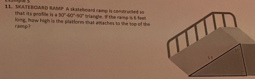 Cxmpie   
11. SKATEBOARD RAMP A skateboard ramp is constructed so
that its profile is a 30°-60°-90° triangle. If the ramp is 6 feet
long, how high is the platform that attaches to the top of the
ramp?