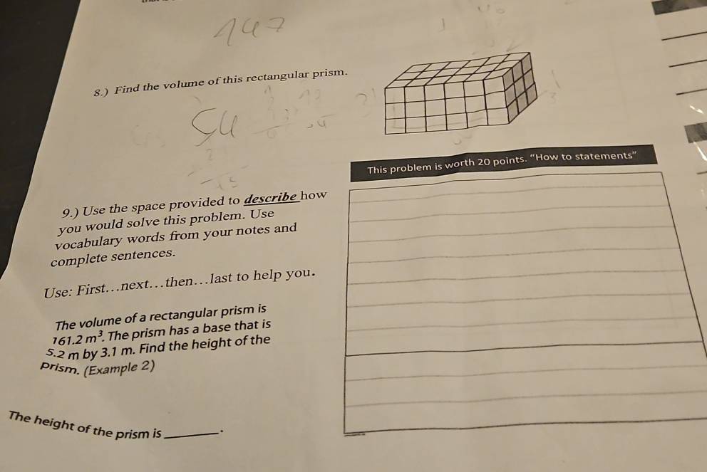 8.) Find the volume of this rectangular prism. 
This problem is worth 20 points. “How to statements” 
9.) Use the space provided to describe how 
you would solve this problem. Use 
vocabulary words from your notes and 
complete sentences. 
Use: First…next…then…last to help you. 
The volume of a rectangular prism is
161.2m^3. . The prism has a base that is
5.2 m by 3.1 m. Find the height of the 
prism. (Example 2) 
The height of the prism is _`.