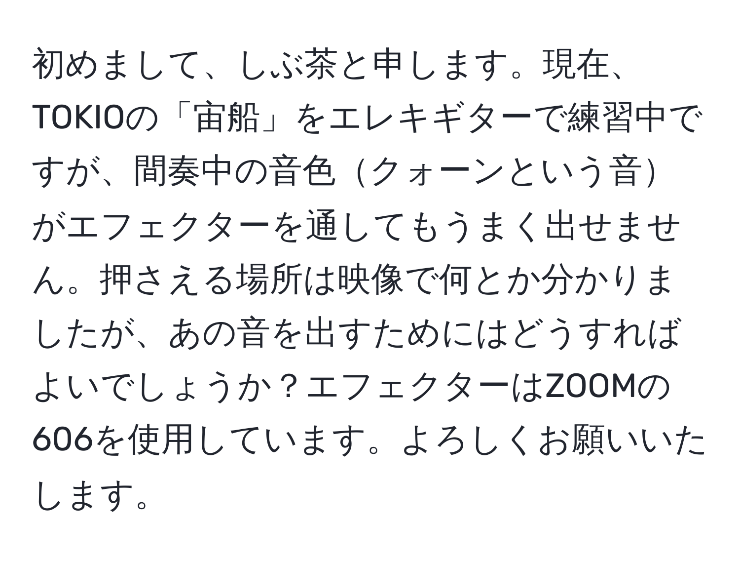 初めまして、しぶ茶と申します。現在、TOKIOの「宙船」をエレキギターで練習中ですが、間奏中の音色クォーンという音がエフェクターを通してもうまく出せません。押さえる場所は映像で何とか分かりましたが、あの音を出すためにはどうすればよいでしょうか？エフェクターはZOOMの606を使用しています。よろしくお願いいたします。