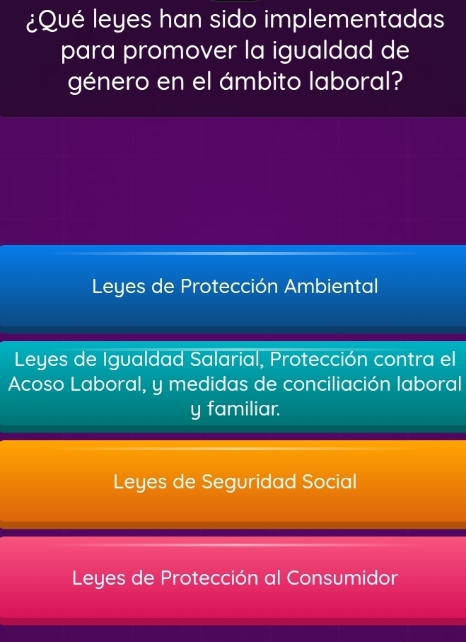 ¿Qué leyes han sido implementadas
para promover la igualdad de
género en el ámbito laboral?
Leyes de Protección Ambiental
Leyes de Igualdad Salarial, Protección contra el
Acoso Laboral, y medidas de conciliación laboral
y familiar.
Leyes de Seguridad Social
Leyes de Protección al Consumidor