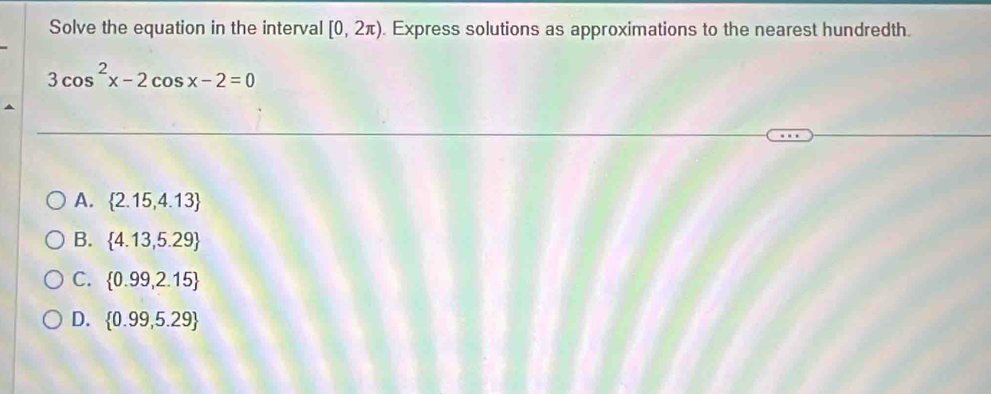 Solve the equation in the interval [0,2π ). Express solutions as approximations to the nearest hundredth.
3cos^2x-2cos x-2=0
A.  2.15,4.13
B.  4.13,5.29
C.  0.99,2.15
D.  0.99,5.29