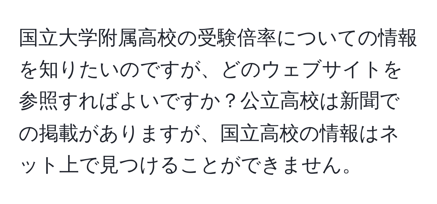 国立大学附属高校の受験倍率についての情報を知りたいのですが、どのウェブサイトを参照すればよいですか？公立高校は新聞での掲載がありますが、国立高校の情報はネット上で見つけることができません。