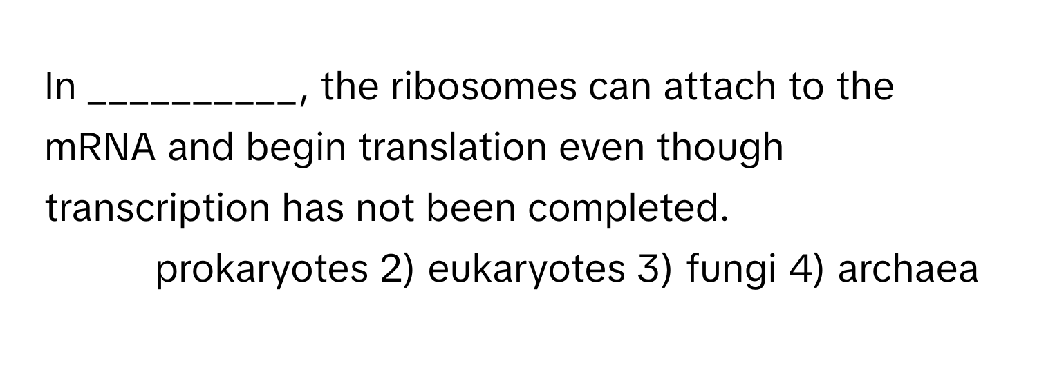 In __________, the ribosomes can attach to the mRNA and begin translation even though transcription has not been completed.

1) prokaryotes 2) eukaryotes 3) fungi 4) archaea