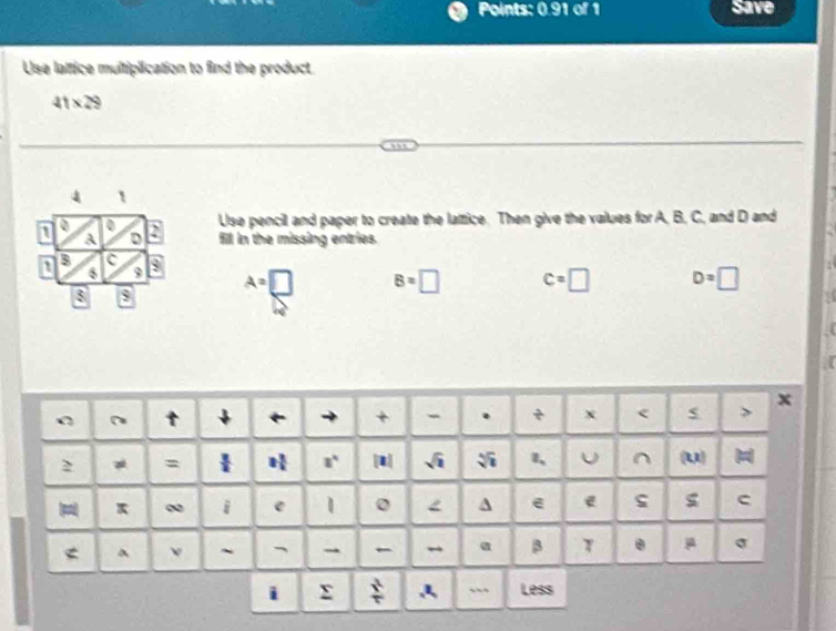 Points: 0.91 of 1 Save 
Use latfice multiplication to find the product
41* 29
4 
0 Use pencil and paper to create the lattice. Then give the values for A, B, C, and D and
A D 2
fill in the missing entries
1 B
9 A=□ 7 B=□ c=□ D=□
8 $ 
x 
+ - . x < 
=  3/4  2 3/5  [1] sqrt(1) 1、 U ^ (u) 
pi ∞ i e 0 A e e C 
< A ~ → ← α β T θ μ  σ
i Σ : ` Less