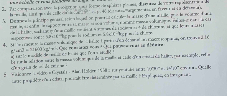 un e échelle et vous prendre z u 
2. Par comparaison avec la projection sous forme de sphères pleines, discutez de votre représentation de 
la maille, ainsi que de celle du document 1.d. p. 46 (discutez=argumentez en faveur et en défaveur). 
3. Donnez le principe général selon lequel on pourrait calculer la masse d’une maille, puis le volume d’une 
maille, et enfin, le rapport entre sa masse et son volume, nommé masse volumique. Faites-le dans le cas 
de la halite, sachant qu’une maille contient 4 atomes de sodium et 4 de chlorure, et que leurs masses 
respectives sont : 3.8x10^(-26)kg pour le sodium et 5.8x10^(-26)kg pour le chlore. 
4. Si l’on mesure la masse volumique de la halite à partir d’un échantillon macroscopique, on trouve 2,16
g/cm3=21600kg/m3 6. Que constatez vous ? Que pouvez-vous en déduire : 
a) sur le modèle de maille de halite que l'on a étudié ? 
b) sur la relation entre la masse volumique de la maille et celle d’un cristal de halite, par exemple, celle 
d'un grain de sel de cuisine ? 
5. Visionnez la vidéo « Crystals - Alan Holden 1958 » sur youtube entre 10'30'' et 14'10'' * environ. Quelle 
autre propriété d'un cristal pourrait être déterminée par sa maille ? Expliquez, en imaginant.