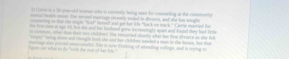 Carrie is a 36 -year-old woman who is currently being seen for counseling at the community 
mental health center. Her second marriage recently ended in divorce, and she has sought 
counseling so that she might "find" herself and get her life "back on track." Carrie married for 
the first time at age 18, but she and her husband grew increasingly apart and found they had little 
in common, other than their two children! She remarried shortly after her first divorce as she felt 
'empty' being alone and thought both she and her children needed a man in the house, but that 
marriage also proved unsuccessful. She is now thinking of attending college, and is trying to 
figure out what to do "with the rest of her life."