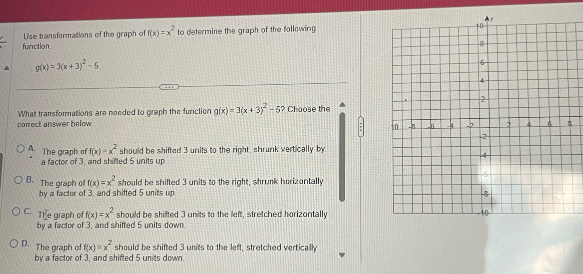 Use transformations of the graph of f(x)=x^2 to determine the graph of the following
function
a g(x)=3(x+3)^2-5
What transformations are needed to graph the function g(x)=3(x+3)^2-5 ? Choose the
correct answer below.
A. The graph of f(x)=x^2 should be shifted 3 units to the right, shrunk vertically by
a factor of 3, and shifted 5 units up
B. The graph of f(x)=x^2 should be shifted 3 units to the right, shrunk horizontally
by a factor of 3, and shifted 5 units up.
C. The graph of f(x)=x^2 should be shifted 3 units to the left, stretched horizontally
by a factor of 3, and shifted 5 units down.
D. The graph of f(x)=x^2 should be shifted 3 units to the left, stretched vertically
by a factor of 3, and shifted 5 units down.