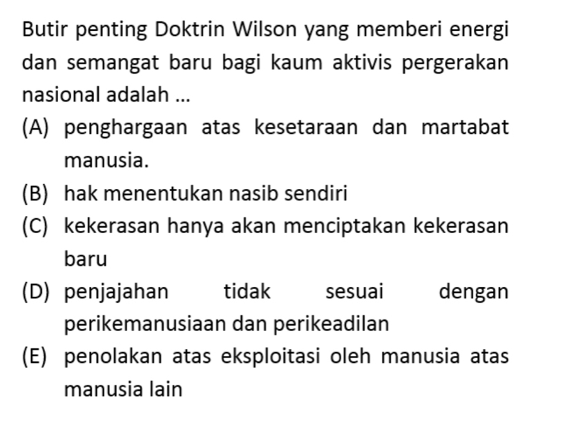 Butir penting Doktrin Wilson yang memberi energi
dan semangat baru bagi kaum aktivis pergerakan
nasional adalah ...
(A) penghargaan atas kesetaraan dan martabat
manusia.
(B) hak menentukan nasib sendiri
(C) kekerasan hanya akan menciptakan kekerasan
baru
(D) penjajahan tidak sesuai dengan
perikemanusiaan dan perikeadilan
(E) penolakan atas eksploitasi oleh manusia atas
manusia lain