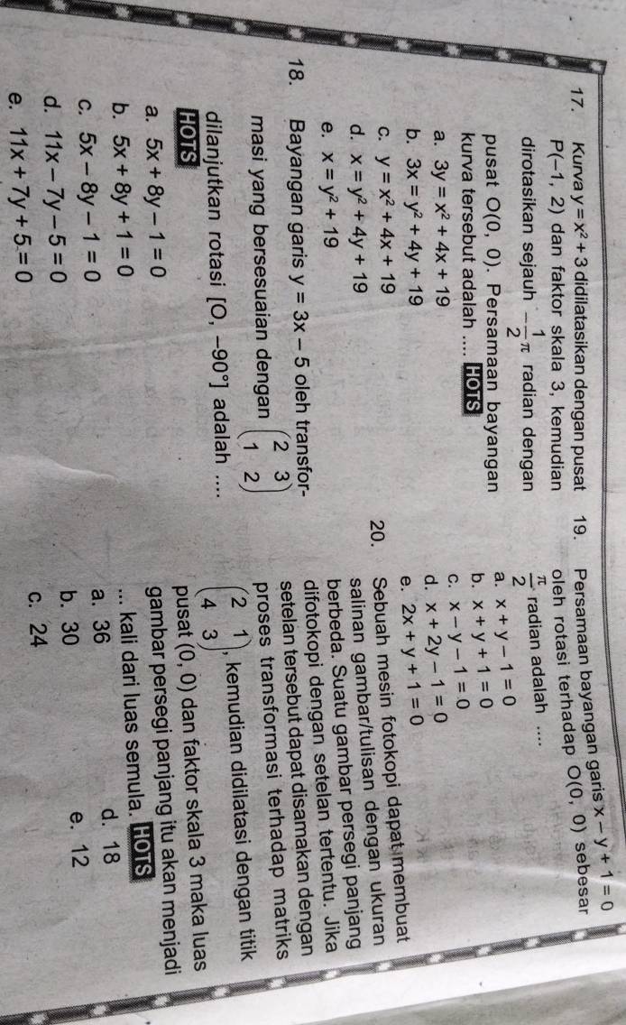 a Kurva y=x^2+3 didilatasikan dengan pusat . 19. Persamaan bayangan garis x-y+1=0
P(-1,2) dan faktor skala 3, kemudian oleh rotasi terhadap O(0,0) sebesar
dirotasikan sejauh - 1/2 π radian dengan  π /2 1 adian adalah ....
pusat O(0,0). Persamaan bayangan a. x+y-1=0
kurva tersebut adalah .... HOTS
b. x+y+1=0
C. x-y-1=0
a. 3y=x^2+4x+19
d. x+2y-1=0
b. 3x=y^2+4y+19 2x+y+1=0
e.
C. y=x^2+4x+19
20. Sebuah mesin fotokopi dapat membuat
d. x=y^2+4y+19
salinan gambar/tulisan dengan ukuran
e. x=y^2+19
berbeda. Suatu gambar persegi panjang
18. Bayangan garis y=3x-5 oleh transfor- difotokopi dengan setelan tertentu. Jika
masi yang bersesuaian dengan beginpmatrix 2&3 1&2endpmatrix setelan tersebut dapat disamakan dengan
proses transformasi terhadap matriks 
dilanjutkan rotasi [O,-90°] adalah .... beginpmatrix 2&1 4&3endpmatrix , kemudian didilatasi dengan titik
HOTS (0,0) dan faktor skala 3 maka luas
pusat
a. 5x+8y-1=0
gambar persegi panjang itu akan menjadi
b. 5x+8y+1=0... kali dari luas semula. HOTS
C. 5x-8y-1=0 a. 36
d. 18
d. 11x-7y-5=0 b. 30 e. 12
e. 11x+7y+5=0 c. 24