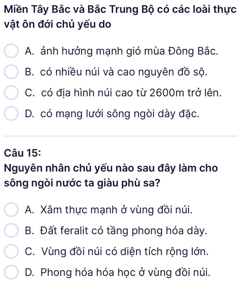 Miền Tây Bắc và Bắc Trung Bộ có các loài thực
vật ôn đới chủ yếu do
A. ảnh hưởng mạnh gió mùa Đông Bắc.
B. có nhiều núi và cao nguyên đồ sộ.
C. có địa hình núi cao từ 2600m trở lên.
D. có mạng lưới sông ngòi dày đặc.
Câu 15:
Nguyên nhân chủ yếu nào sau đây làm cho
sông ngòi nước ta giàu phù sa?
A. Xâm thực mạnh ở vùng đồi núi.
B. Đất feralit có tầng phong hóa dày.
C. Vùng đồi núi có diện tích rộng lớn.
D. Phong hóa hóa học ở vùng đồi núi.