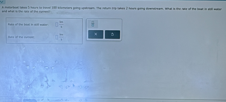 A motorboat takes 5 hours to travel 100 kilometers going upstream. The return trip takes 2 hours going downstream. What is the rate of the boat in still water 
and what is the rate of the current? 
Rate of the boat in still water: □  km/h   □ /□  
Rate of the current:  km/b 
×