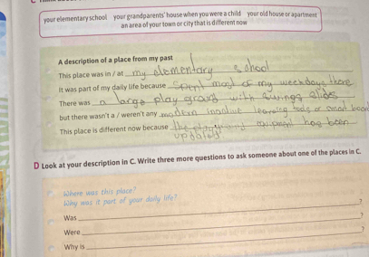 your elementary school your grandparents' house when you were a child your old house or apartment 
an area of your town or city that is different now 
A description of a place from my past 
This place was in / at 
_ 
It was part of my daily life because 
_ 
There was 
_ 
but there wasn't a / weren't any 
_ 
This place is different now because 
_ 
_ 
D Look at your description in C. Write three more questions to ask someone about one of the places in C. 
Where was this place? 
Why was it part of your daily life? 
7 
Was_ 
? 
Were_ 
_? 
Why is