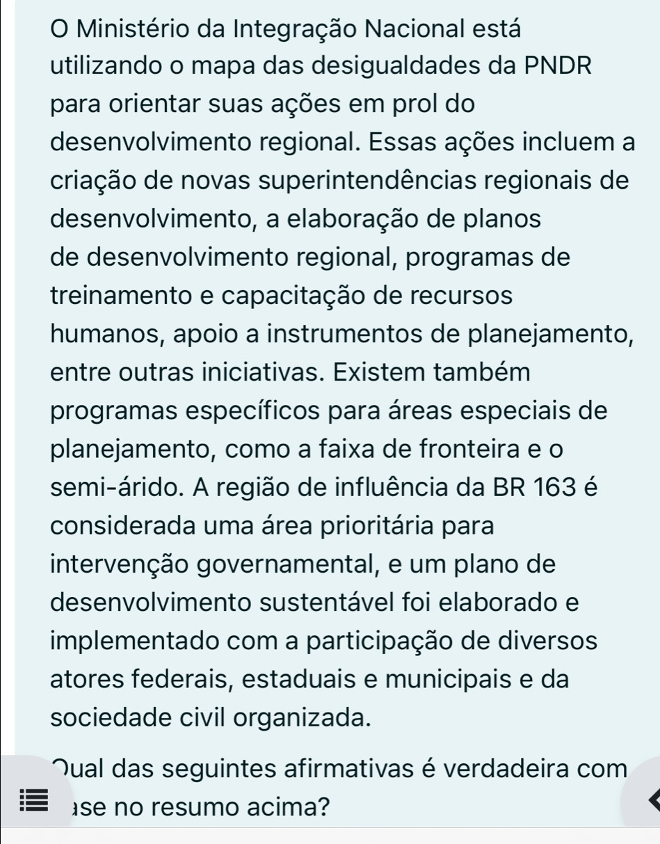 Ministério da Integração Nacional está 
utilizando o mapa das desigualdades da PNDR 
para orientar suas ações em prol do 
desenvolvimento regional. Essas ações incluem a 
criação de novas superintendências regionais de 
desenvolvimento, a elaboração de planos 
de desenvolvimento regional, programas de 
treinamento e capacitação de recursos 
humanos, apoio a instrumentos de planejamento, 
entre outras iniciativas. Existem também 
programas específicos para áreas especiais de 
planejamento, como a faixa de fronteira e o 
semi-árido. A região de influência da BR 163 é 
considerada uma área prioritária para 
intervenção governamental, e um plano de 
desenvolvimento sustentável foi elaborado e 
implementado com a participação de diversos 
atores federais, estaduais e municipais e da 
sociedade civil organizada. 
ual das seguintes afirmativas é verdadeira com 
se no resumo acima?