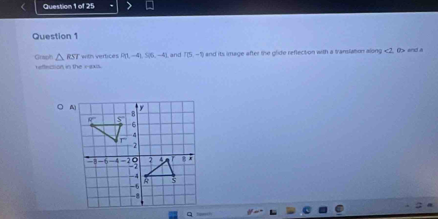 Graph △ RST with vertices R(1,-4),S(6,-4) , and T(5,-1) and its image after the glide reflection with a translation along <2</tex> , 0> and a
reffection in the x-axis.
Sqpeech