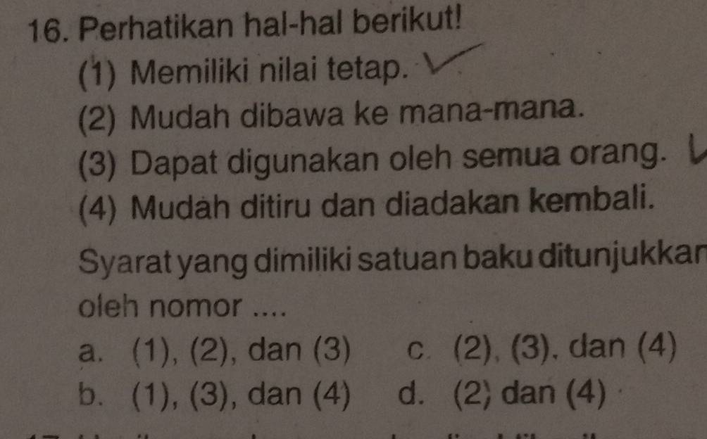 Perhatikan hal-hal berikut!
(1) Memiliki nilai tetap.
(2) Mudah dibawa ke mana-mana.
(3) Dapat digunakan oleh semua orang.
(4) Mudah ditiru dan diadakan kembali.
Syarat yang dimiliki satuan baku ditunjukkan
oleh nomor ....
a. (1), (2), dan (3) c. (2), (3), , dan (4)
b. (1), (3), dan (4) d. (2) dan (4)