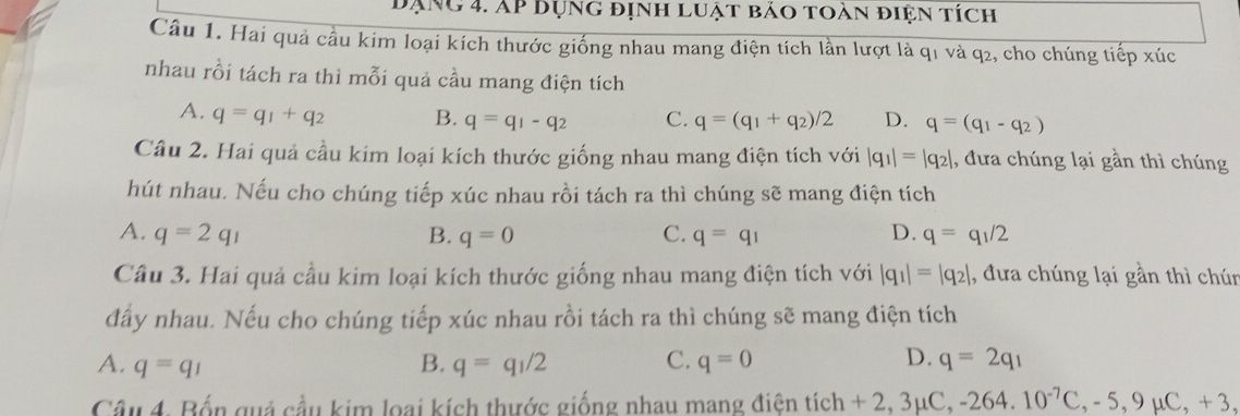 đạng 4. Ap dụng định luật bảo toàn điện tích
Câu 1. Hai quả cầu kim loại kích thước giống nhau mang điện tích lần lượt là q1 và q2, cho chúng tiếp xúc
nhau rồi tách ra thì mỗi quả cầu mang điện tích
A. q=q_1+q_2 B. q=q_1-q_2 C. q=(q_1+q_2)/2 D. q=(q_1-q_2)
Câu 2. Hai quả cầu kim loại kích thước giống nhau mang điện tích với |q_1|=|q_2| , đưa chúng lại gần thì chúng
hút nhau. Nếu cho chúng tiếp xúc nhau rồi tách ra thì chúng sẽ mang điện tích
A. q=2q_1 B. q=0 C. q=q_1 D. q=q_1/2
Câu 3. Hai quả cầu kim loại kích thước giống nhau mang điện tích với |q_1|=|q_2| , dưa chúng lại gần thì chún
đấy nhau. Nếu cho chúng tiếp xúc nhau rồi tách ra thì chúng sẽ mang điện tích
A. q=q_1 B. q=q_1/2 C. q=0 D. q=2q_1
Câu 4. Bốn quả cầu kim loại kích thước giống nhau mang điện tích - +2, 3mu C, -264. 10^(-7)C, -5, 9mu C, +3,