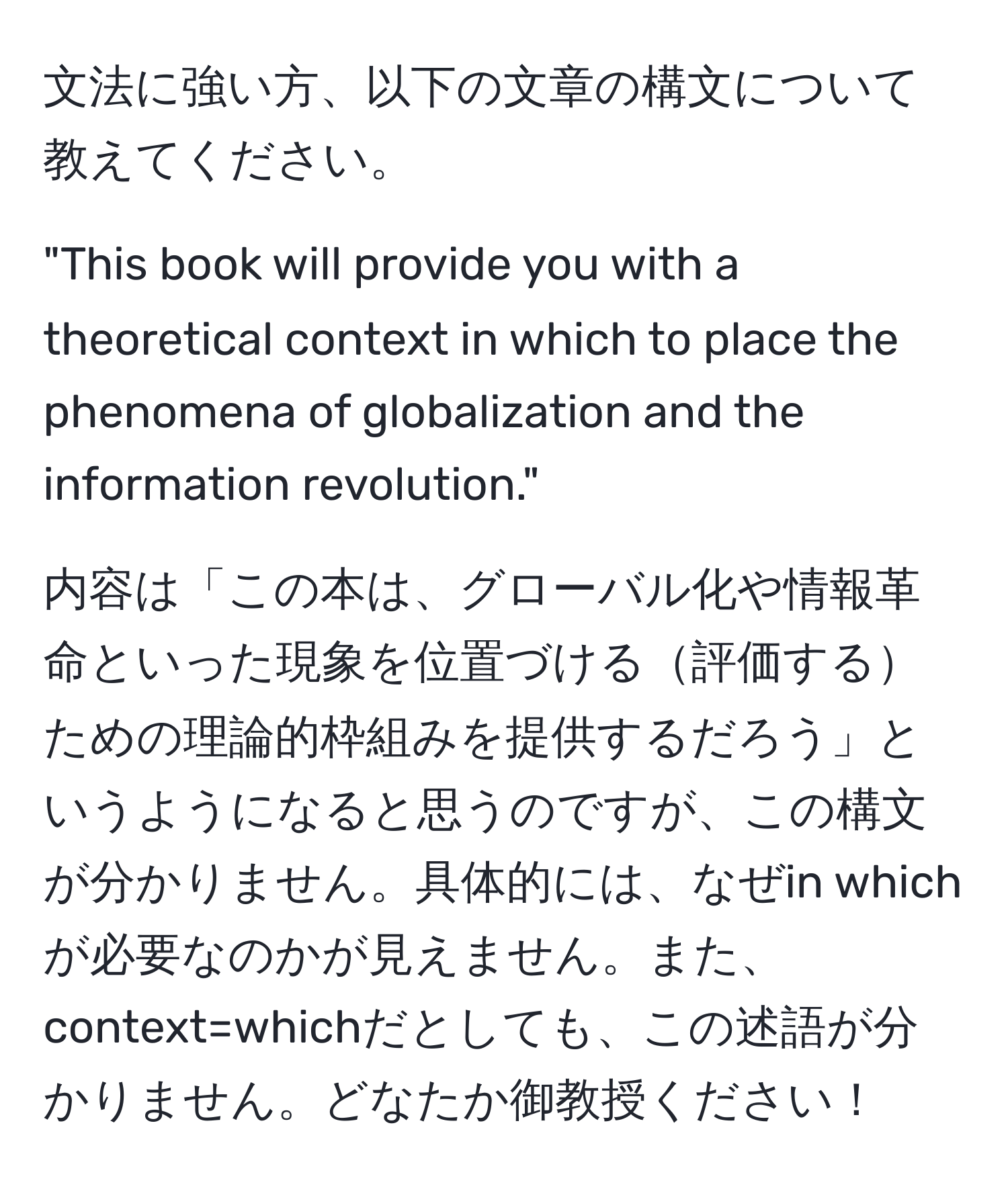 文法に強い方、以下の文章の構文について教えてください。

"This book will provide you with a theoretical context in which to place the phenomena of globalization and the information revolution."

内容は「この本は、グローバル化や情報革命といった現象を位置づける評価するための理論的枠組みを提供するだろう」というようになると思うのですが、この構文が分かりません。具体的には、なぜin whichが必要なのかが見えません。また、context=whichだとしても、この述語が分かりません。どなたか御教授ください！