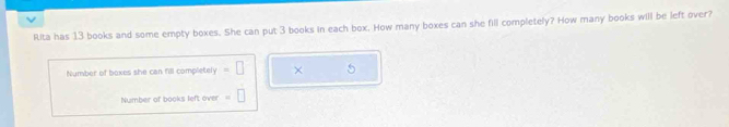 Rita has 13 books and some empty boxes. She can put 3 books in each box. How many boxes can she fill completely? How many books will be left over? 
Number of boxes she can fill completely =□ × 5
Number of books left over =□