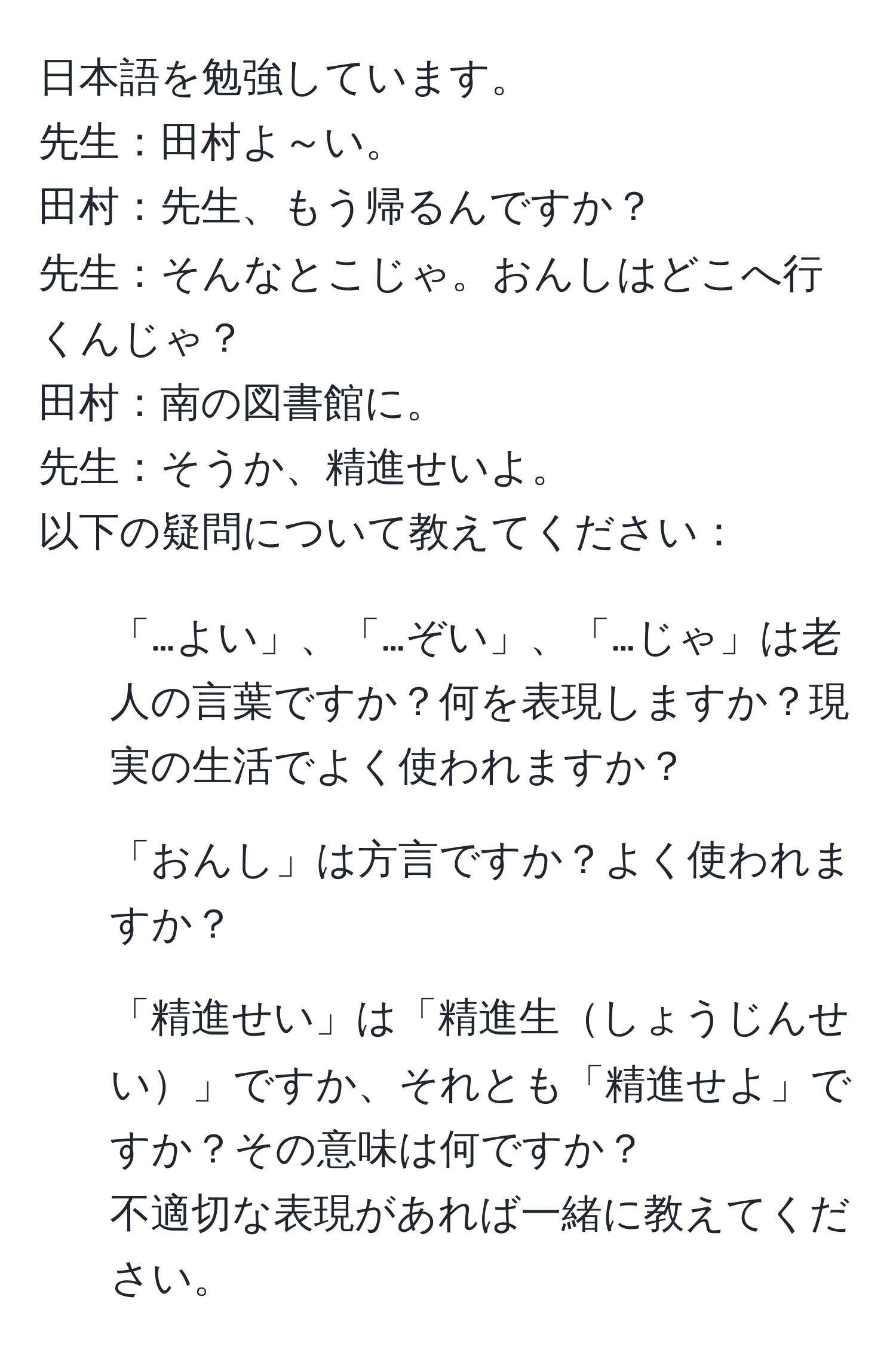 日本語を勉強しています。  
先生：田村よ～い。  
田村：先生、もう帰るんですか？  
先生：そんなとこじゃ。おんしはどこへ行くんじゃ？  
田村：南の図書館に。  
先生：そうか、精進せいよ。  
以下の疑問について教えてください：  
1. 「…よい」、「…ぞい」、「…じゃ」は老人の言葉ですか？何を表現しますか？現実の生活でよく使われますか？  
2. 「おんし」は方言ですか？よく使われますか？  
3. 「精進せい」は「精進生しょうじんせい」ですか、それとも「精進せよ」ですか？その意味は何ですか？  
不適切な表現があれば一緒に教えてください。