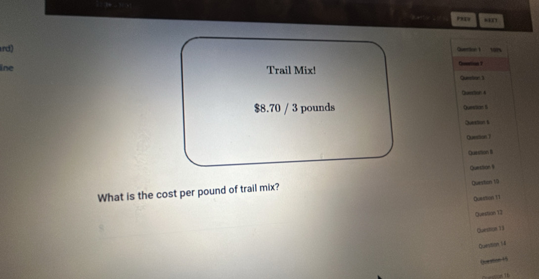 rd) Question 1 10 
line Trail Mix! 
Qustion 2 
Question 3 
Queston 4
$8.70 / 3 pounds Question 5 
Question 6 
Question 7 
Question B 
Question 9 
What is the cost per pound of trail mix? Question 10 
Question 11 
Question 12 
Question 13 
Question 14 
Queation:15 
Crestices 16