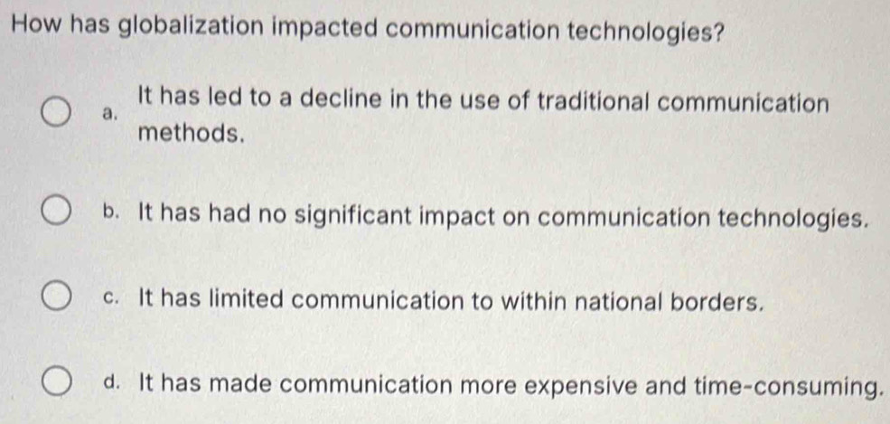 How has globalization impacted communication technologies?
It has led to a decline in the use of traditional communication
a.
methods.
b. It has had no significant impact on communication technologies.
c. It has limited communication to within national borders.
d. It has made communication more expensive and time-consuming.