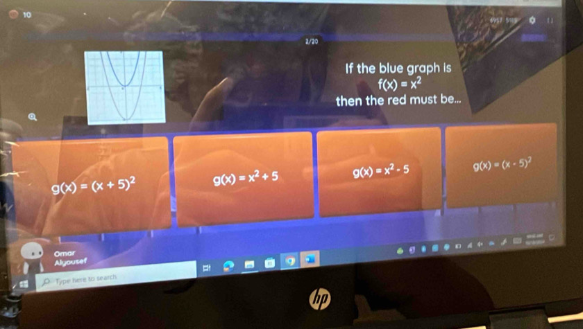 10
2/20
If the blue graph is
f(x)=x^2
then the red must be...
g(x)=(x+5)^2
g(x)=x^2+5
g(x)=x^2-5 g(x)=(x-5)^2
t
Omar
Alyousef
Type here to search