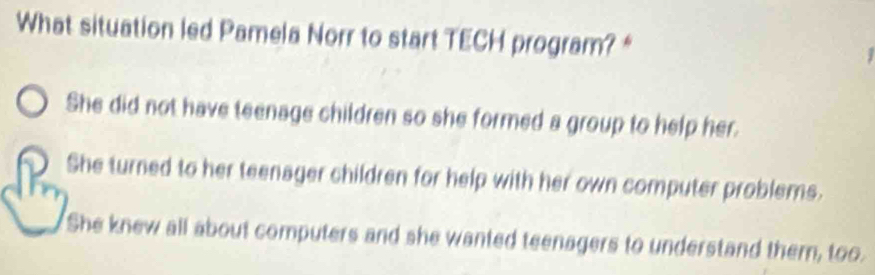 What situation led Pamela Norr to start TECH program?*
She did not have teenage children so she formed a group to help her.
She turned to her teenager children for help with her own computer problems.
She knew all about computers and she wanted teenagers to understand them, too.