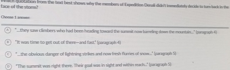 Which quotation from the text best shows why the members of Expedition Denali didn't immediately decide to turn back in the
face of the storm?
Choose 1 answer:
A “...they saw climbers who had been heading toward the summit now barreling down the mountain...." (paragraph 4)
B  “It was time to get out of there—and fast." (paragraph 4)
“...the obvious danger of lightning strikes and now fresh flurries of snow..." (paragraph 5)
D “The summit was right there. Their goal was in sight and within reach..." (paragraph 5)