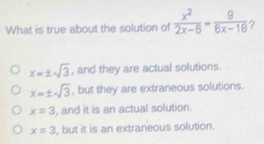 What is true about the solution of  x^2/2x-8 = 8/8x-18  ?
x=± sqrt(3) , and they are actual solutions.
x=± sqrt(3) , but they are extraneous solutions.
x=3 , and it is an actual solution.
x=3 , but it is an extraneous solution.