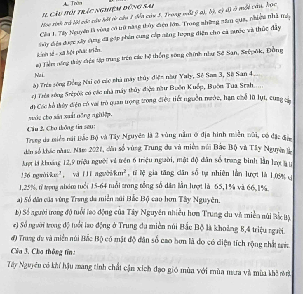 Tròn
II. Câu hỏi trÁC nghiệM đứng sAi
Học sinh trà lời các câu hỏi từ câu 1 đến câu 5. Trong mỗi ý a), b), c) d) ở mỗi câu, học
Câu 1. Tây Nguyên là vùng có trữ năng thủy điện lớn. Trong những năm qua, nhiều nhà máy
thủy điện được xây dựng đã góp phần cung cấp năng lượng điện cho cả nước và thúc đầy
kính tế - xã hội phát triển.
a) Tiềm năng thủy điện tập trung trên các hệ thống sông chính như Sê San, Srêpôk, Đồng
Nai.
b) Trên sông Đồng Nai có các nhà máy thủy điện như Yaly, Sê San 3, Sê San 4....
c) Trên sông Srêpôk có các nhà máy thủy điện như Buôn Kuốp, Buôn Tua Srah.....
d) Các hồ thủy điện có vai trò quan trọng trong điều tiết nguồn nước, hạn chế lũ lụt, cung cấp
nước cho sản xuất nông nghiệp.
Câu 2. Cho thông tin sau:
Trung du miền núi Bắc Bộ và Tây Nguyên là 2 vùng nằm ở địa hình miền núi, có đặc điểm
dân số khác nhau. Năm 2021, dân số vùng Trung du và miền núi Bắc Bộ và Tây Nguyên lằn
lượt là khoảng 12,9 triệu người và trên 6 triệu người, mật độ dân số trung bình lần lượt là là
136ngurbi/km^2 , và 111 ngườ i/km^2 , tỉ lệ gia tăng dân số tự nhiên lần lượt là 1,05% và
1,25%, tỉ trọng nhóm tuổi 15-64 tuổi trong tổng số dân lần lượt là 65,1% và 66,1%.
a) Số dân của vùng Trung du miền núi Bắc Bộ cao hơn Tây Nguyên.
b) Số người trong độ tuổi lao động của Tây Nguyên nhiều hơn Trung du và miền núi Bắc Bộ.
c) Số người trong độ tuổi lao động ở Trung du miền núi Bắc Bộ là khoảng 8,4 triệu người.
d) Trung du và miền núi Bắc Bộ có mật độ dân số cao hơn là do có diện tích rộng nhất nước.
Câu 3. Cho thông tin:
Tây Nguyên có khí hậu mang tính chất cận xích đạo gió mùa với mùa mưa và mùa khô rõ rị