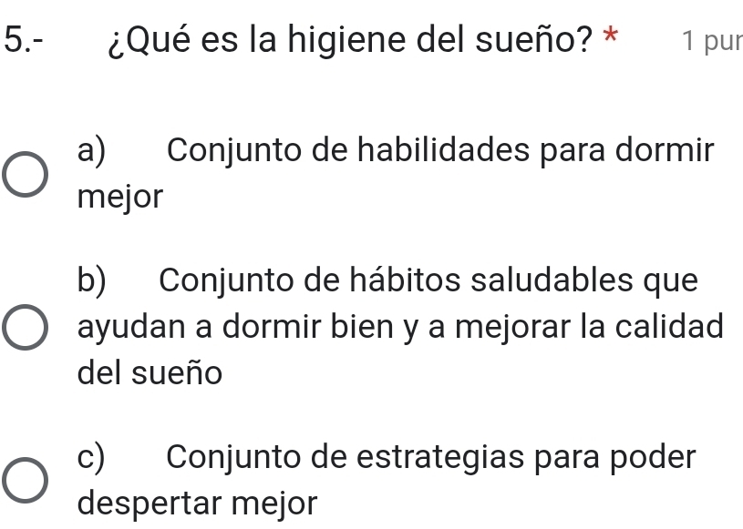 5.- ¿Qué es la higiene del sueño? * 1 pur
a) Conjunto de habilidades para dormir
mejor
b) Conjunto de hábitos saludables que
ayudan a dormir bien y a mejorar la calidad
del sueño
c) Conjunto de estrategias para poder
despertar mejor