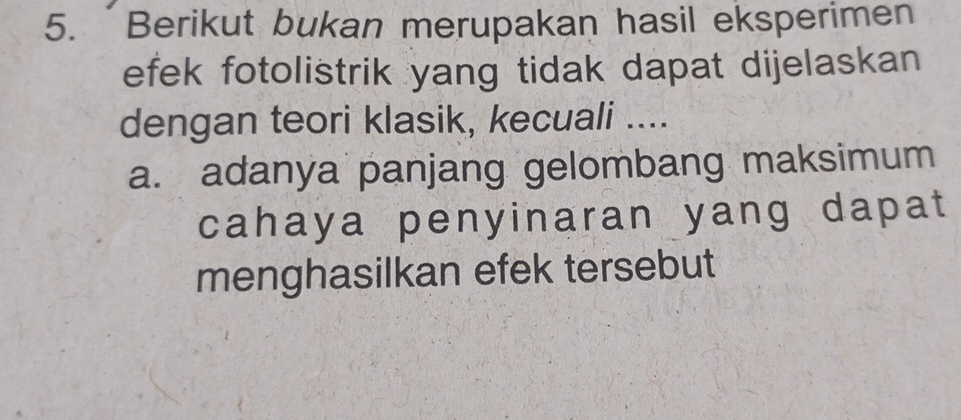 Berikut bukan merupakan hasil eksperimen 
efek fotolistrik yang tidak dapat dijelaskan 
dengan teori klasik, kecuali .... 
a. adanya panjang gelombang maksimum 
cahaya penyinaran yang dapat 
menghasilkan efek tersebut