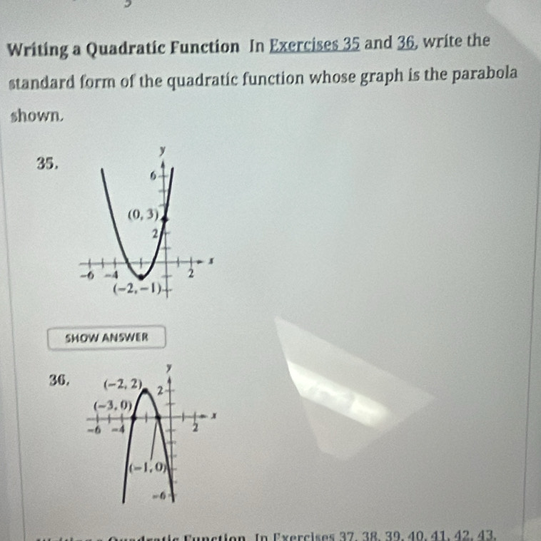 Writing a Quadratic Function In Exercises 35 and 36, write the
standard form of the quadratic function whose graph is the parabola
shown.
35.
SHOW ANSWER
34.
In Exercises 37. 38. 39.40. 41. 42. 43.