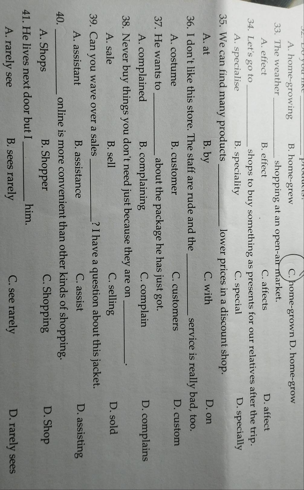 S2. Đó you mk products.
A. home-growing B. home-grew C. home-grown D. home-grow
33. The weather _shopping at an open-air market.
A. effect B. effect C. affects D. affect
34. Let's go to _shops to buy something as presents for our relatives after the trip.
A. specialise B. speciality C. special D. specially
35. We can find many products_ lower prices in a discount shop.
A. at B. by C. with D. on
36. I don't like this store. The staff are rude and the _service is really bad, too.
A. costume B. customer C. customers D. custom
37. He wants to _about the package he has just got.
A. complained B. complaining C. complain D. complains
38. Never buy things you don't need just because they are on_
`.
A. sale B. sell C. selling D. sold
39. Can you wave over a sales _? I have a question about this jacket.
A. assistant B. assistance C. assist D. assisting
40. _online is more convenient than other kinds of shopping.
A. Shops B. Shopper C. Shopping D. Shop
41. He lives next door but I_
him.
A. rarely see B. sees rarely C. see rarely D. rarely sees