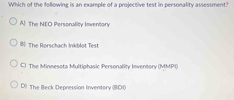 Which of the following is an example of a projective test in personality assessment?
A) The NEO Personality Inventory
B) The Rorschach Inkblot Test
C) The Minnesota Multiphasic Personality Inventory (MMPI)
D) The Beck Depression Inventory (BDI)