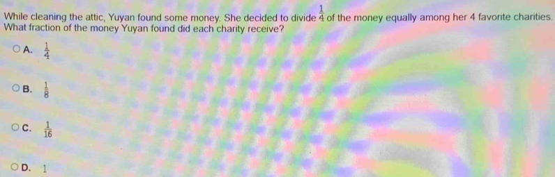  1/4 
While cleaning the attic, Yuyan found some money. She decided to divide of the money equally among her 4 favorite charities.
What fraction of the money Yuyan found did each charity receive?
A.  1/4 
B.  1/8 
C.  1/16 
D. 1