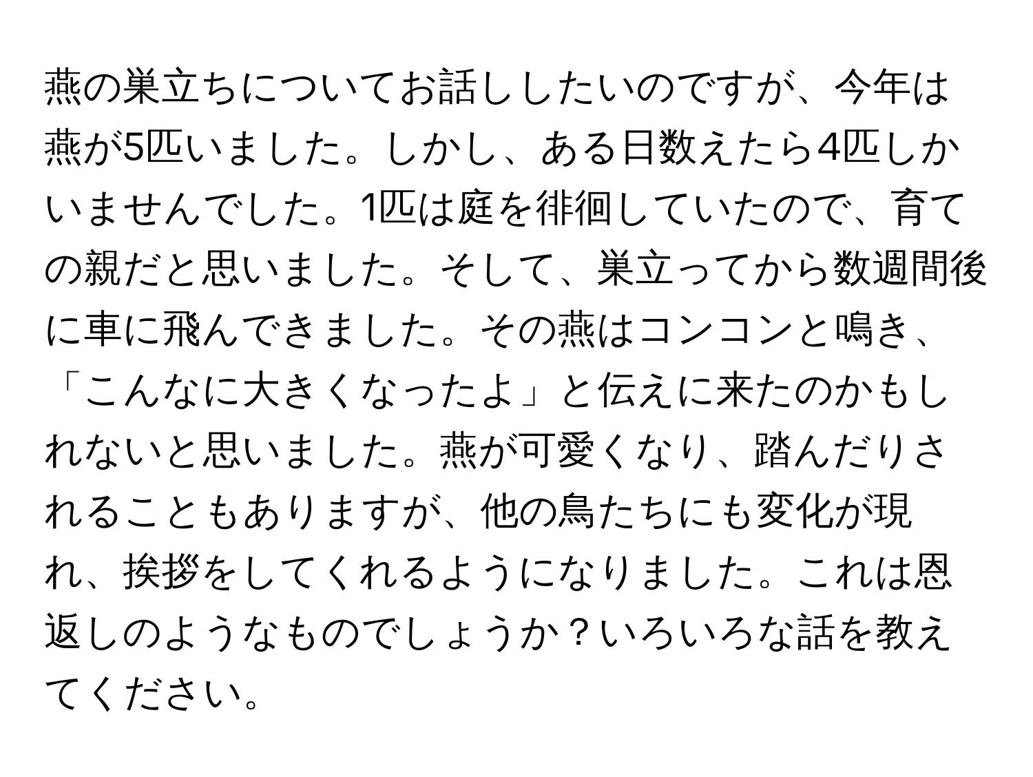 燕の巣立ちについてお話ししたいのですが、今年は燕が5匹いました。しかし、ある日数えたら4匹しかいませんでした。1匹は庭を徘徊していたので、育ての親だと思いました。そして、巣立ってから数週間後に車に飛んできました。その燕はコンコンと鳴き、「こんなに大きくなったよ」と伝えに来たのかもしれないと思いました。燕が可愛くなり、踏んだりされることもありますが、他の鳥たちにも変化が現れ、挨拶をしてくれるようになりました。これは恩返しのようなものでしょうか？いろいろな話を教えてください。