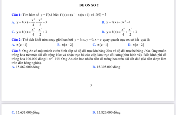 DE ON SO 2
Câu 1: Tìm hàm số y=f(x) biết f'(x)=(x^2-x)(x+1) và f(0)=3
A. y=f(x)= x^4/4 - x^2/2 -3
B. y=f(x)=3x^2-1
C. y=f(x)= x^4/4 - x^2/2 +3 y=f(x)= x^4/4 + x^2/2 +3
D.
Câu 2: Thể tích khối tròn xoay giới hạn bởi y=ln x, y=0, x=e quay quanh trục ox có kết quả là:
A. π (e+1) B. π (e-2) C. π (e-1) D. π (e-2)
Câu 3: Ông An có một mảnh vườn hình elip có độ dài trục lớn bằng 20m và độ dài trục bé bằng 16m. Ông muốn
trồng hoa trênmột dải đất rộng 10m và nhận trục bé của elip làm trục đổi xứng(như hình y ). Biết kinh phí đề
V^c
trồng hoa 100.000 đồng 1m^2 * Hỏi Ông An cần bao nhiêu tiền đề trồng hoa trên dải đất đó? (Số tiền được làm
tròn đến hàng nghìn).
A. 15.862.000 đồng B. 15.305.000 đồng
3
C. 15.653.000 đồng D. 15.826.000 đồng