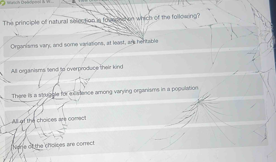 Watch Deadpool & W...
The principle of natural selection is founded on which of the following?
Organisms vary, and some variations, at least, are heritable
All organisms tend to overproduce their kind
There is a struggle for existence among varying organisms in a population
All of the choices are correct
None of the choices are correct